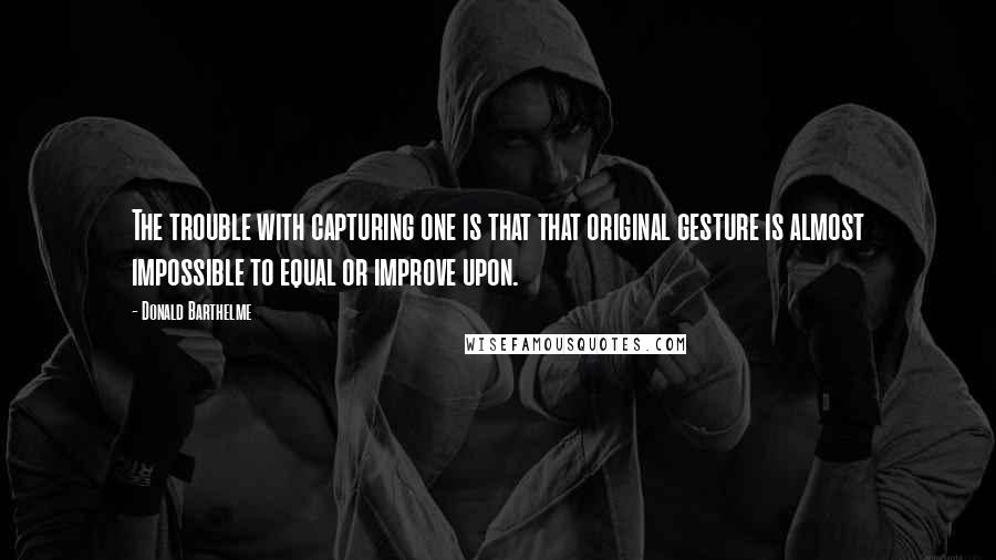Donald Barthelme Quotes: The trouble with capturing one is that that original gesture is almost impossible to equal or improve upon.