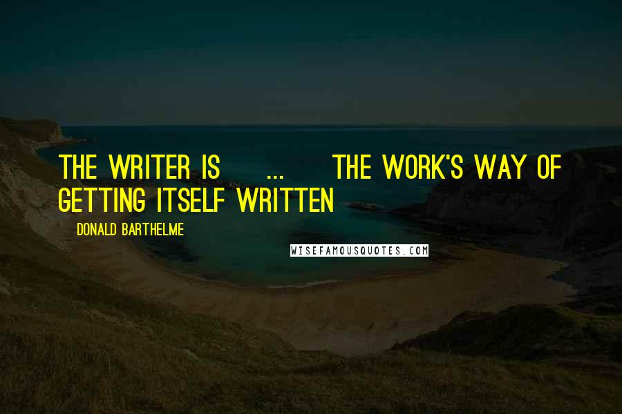 Donald Barthelme Quotes: The writer is [ ... ] the work's way of getting itself written