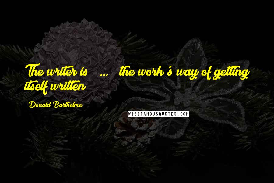 Donald Barthelme Quotes: The writer is [ ... ] the work's way of getting itself written