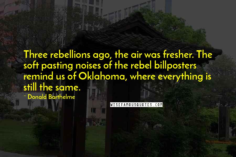 Donald Barthelme Quotes: Three rebellions ago, the air was fresher. The soft pasting noises of the rebel billposters remind us of Oklahoma, where everything is still the same.