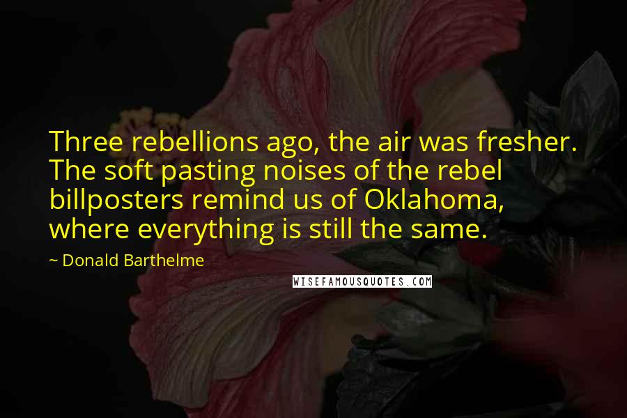 Donald Barthelme Quotes: Three rebellions ago, the air was fresher. The soft pasting noises of the rebel billposters remind us of Oklahoma, where everything is still the same.