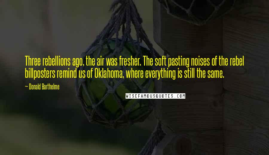 Donald Barthelme Quotes: Three rebellions ago, the air was fresher. The soft pasting noises of the rebel billposters remind us of Oklahoma, where everything is still the same.