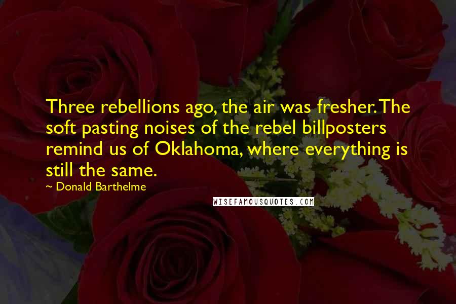Donald Barthelme Quotes: Three rebellions ago, the air was fresher. The soft pasting noises of the rebel billposters remind us of Oklahoma, where everything is still the same.