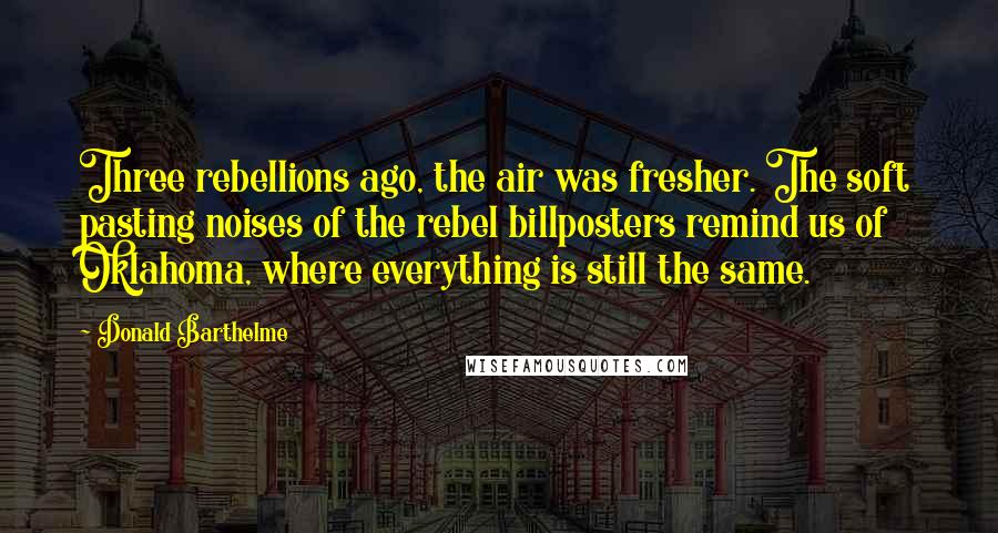 Donald Barthelme Quotes: Three rebellions ago, the air was fresher. The soft pasting noises of the rebel billposters remind us of Oklahoma, where everything is still the same.