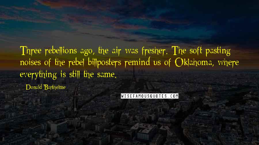 Donald Barthelme Quotes: Three rebellions ago, the air was fresher. The soft pasting noises of the rebel billposters remind us of Oklahoma, where everything is still the same.