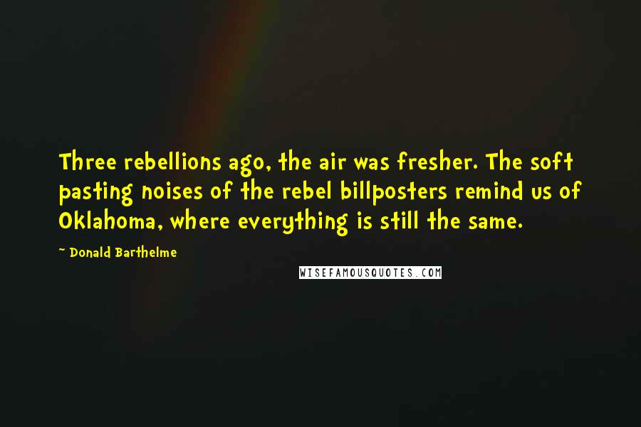 Donald Barthelme Quotes: Three rebellions ago, the air was fresher. The soft pasting noises of the rebel billposters remind us of Oklahoma, where everything is still the same.