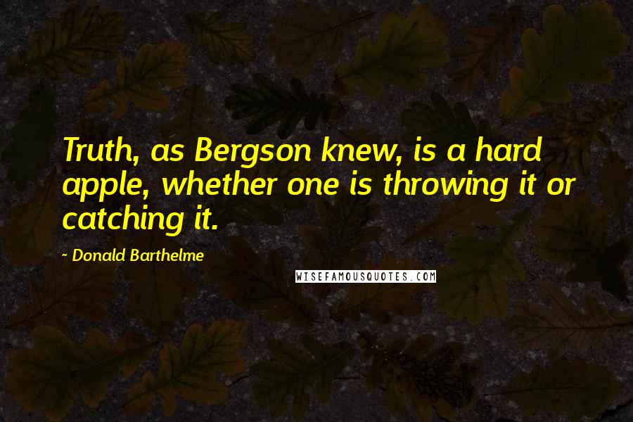 Donald Barthelme Quotes: Truth, as Bergson knew, is a hard apple, whether one is throwing it or catching it.