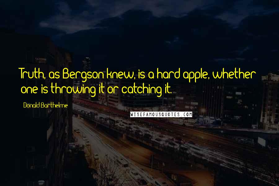 Donald Barthelme Quotes: Truth, as Bergson knew, is a hard apple, whether one is throwing it or catching it.