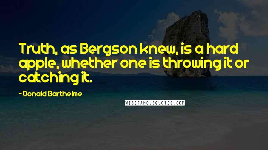 Donald Barthelme Quotes: Truth, as Bergson knew, is a hard apple, whether one is throwing it or catching it.