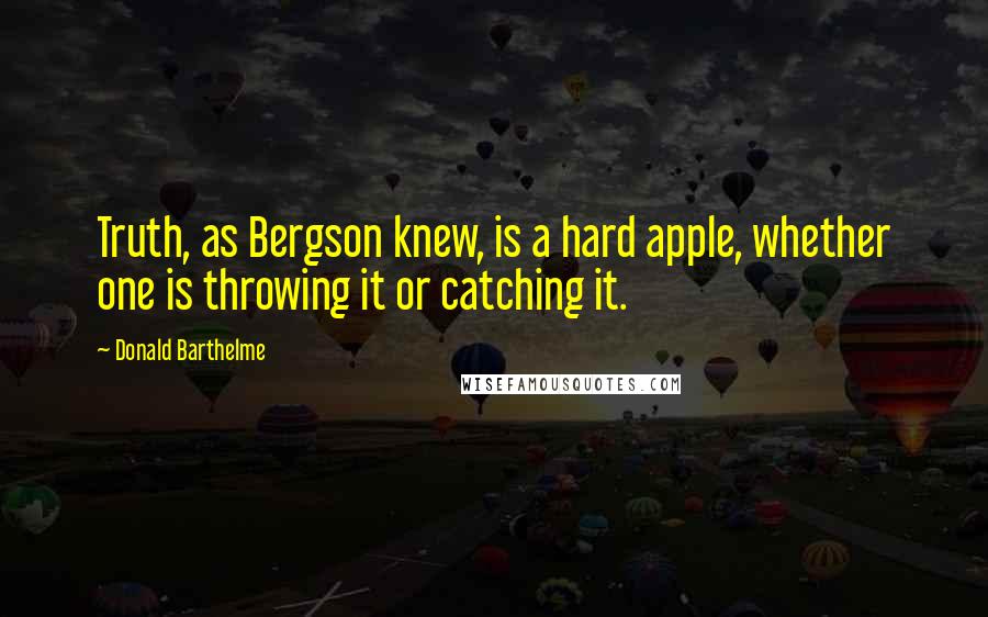 Donald Barthelme Quotes: Truth, as Bergson knew, is a hard apple, whether one is throwing it or catching it.