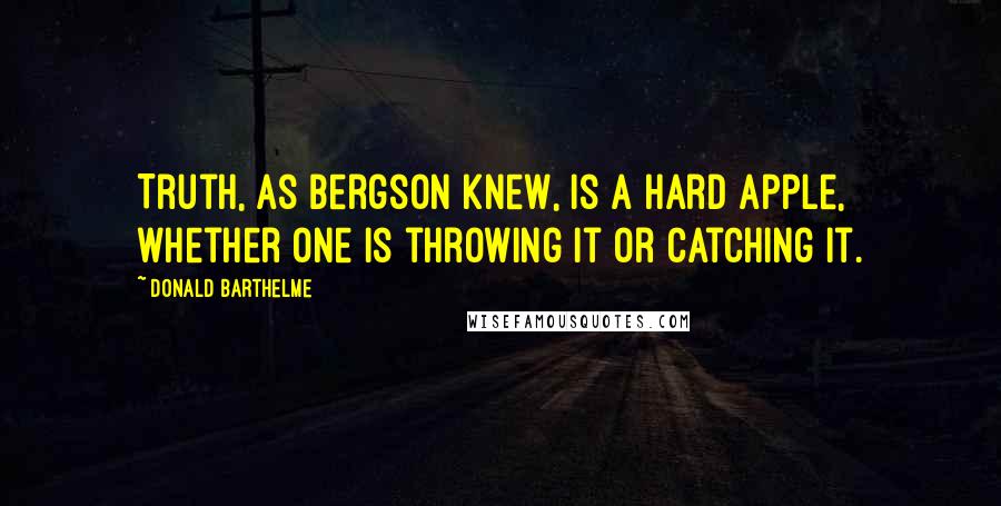 Donald Barthelme Quotes: Truth, as Bergson knew, is a hard apple, whether one is throwing it or catching it.