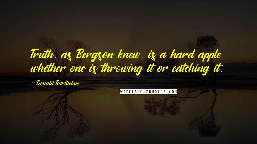 Donald Barthelme Quotes: Truth, as Bergson knew, is a hard apple, whether one is throwing it or catching it.