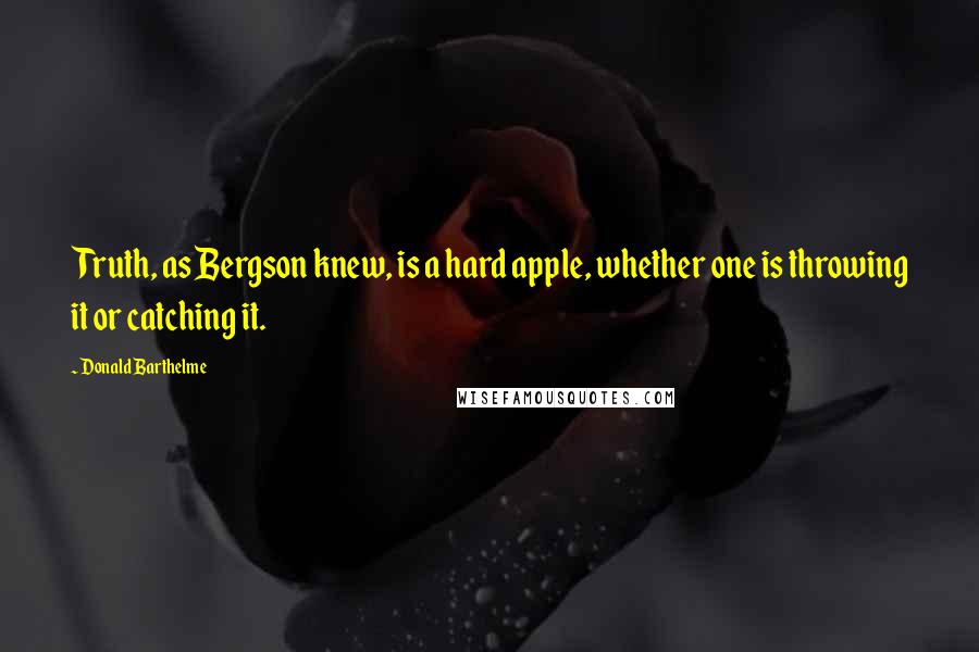 Donald Barthelme Quotes: Truth, as Bergson knew, is a hard apple, whether one is throwing it or catching it.