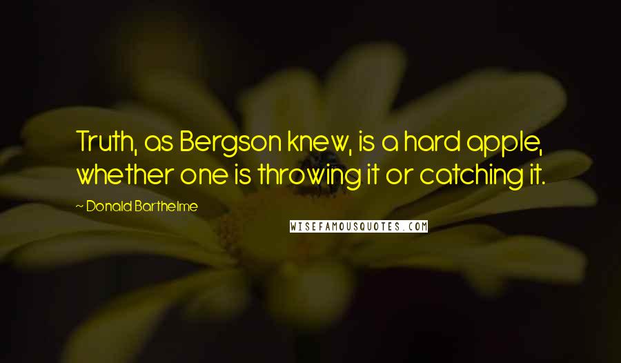 Donald Barthelme Quotes: Truth, as Bergson knew, is a hard apple, whether one is throwing it or catching it.