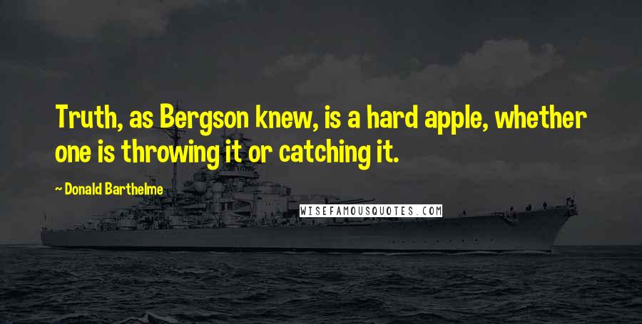 Donald Barthelme Quotes: Truth, as Bergson knew, is a hard apple, whether one is throwing it or catching it.