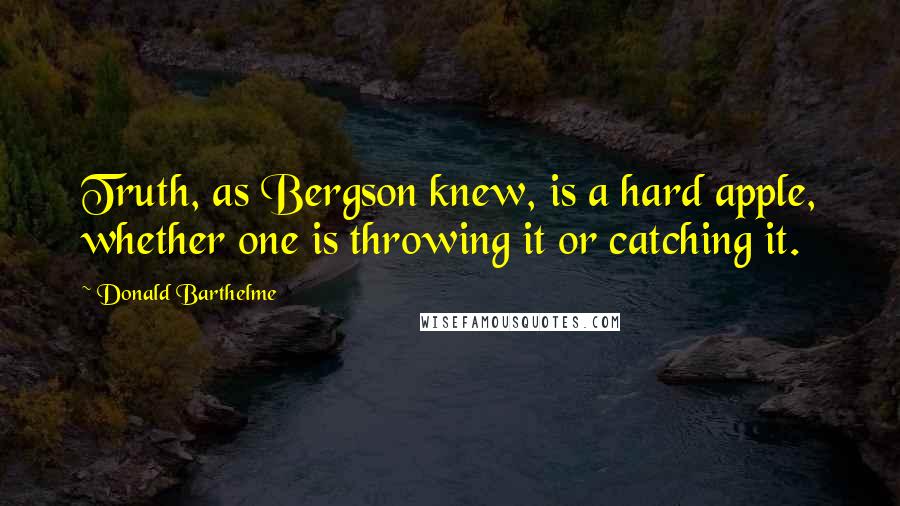 Donald Barthelme Quotes: Truth, as Bergson knew, is a hard apple, whether one is throwing it or catching it.