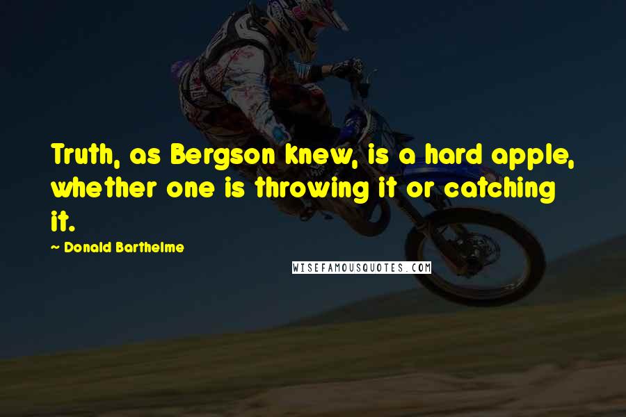 Donald Barthelme Quotes: Truth, as Bergson knew, is a hard apple, whether one is throwing it or catching it.