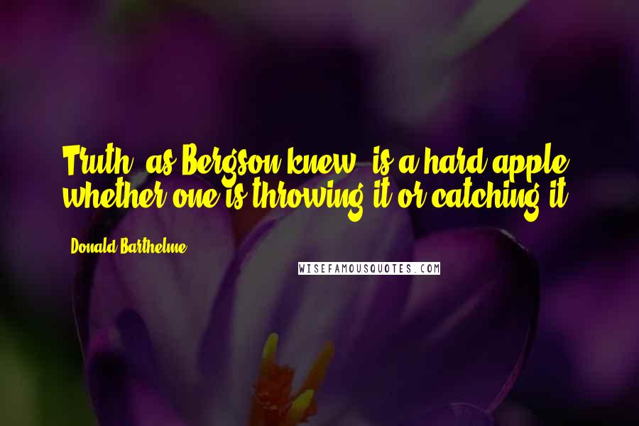 Donald Barthelme Quotes: Truth, as Bergson knew, is a hard apple, whether one is throwing it or catching it.