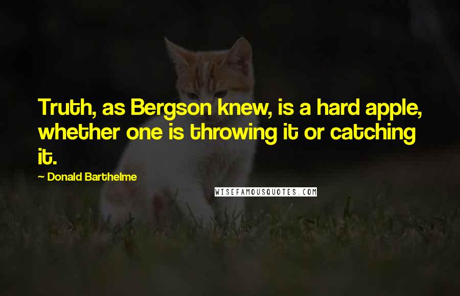Donald Barthelme Quotes: Truth, as Bergson knew, is a hard apple, whether one is throwing it or catching it.