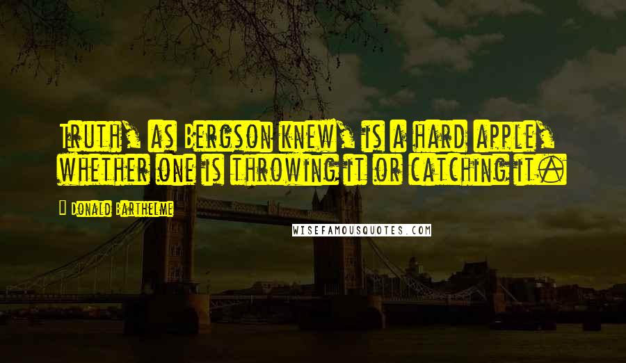 Donald Barthelme Quotes: Truth, as Bergson knew, is a hard apple, whether one is throwing it or catching it.