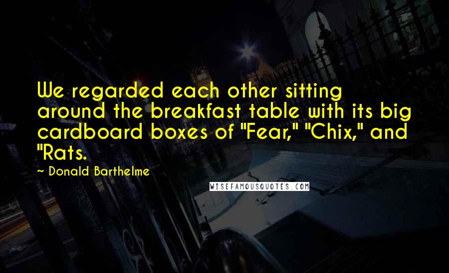 Donald Barthelme Quotes: We regarded each other sitting around the breakfast table with its big cardboard boxes of "Fear," "Chix," and "Rats.