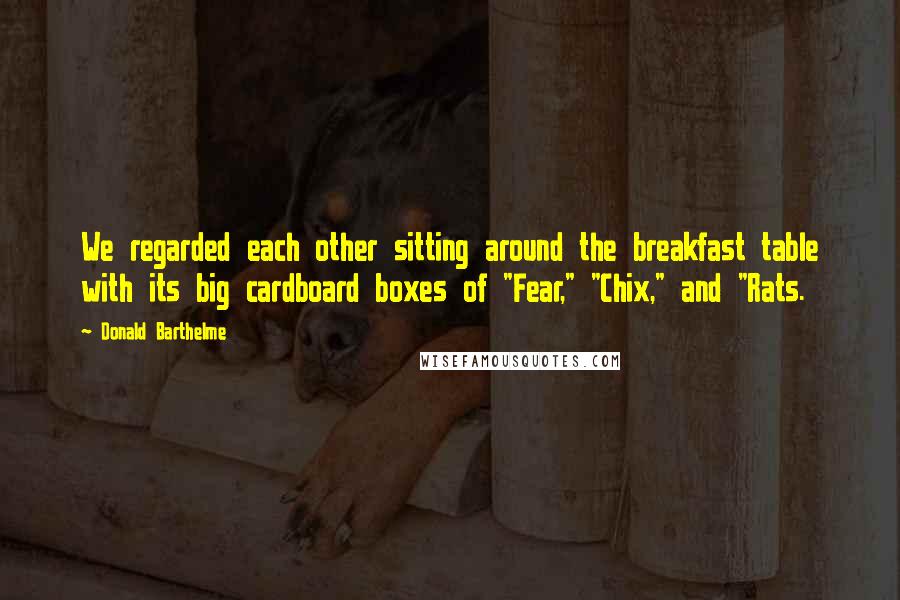 Donald Barthelme Quotes: We regarded each other sitting around the breakfast table with its big cardboard boxes of "Fear," "Chix," and "Rats.