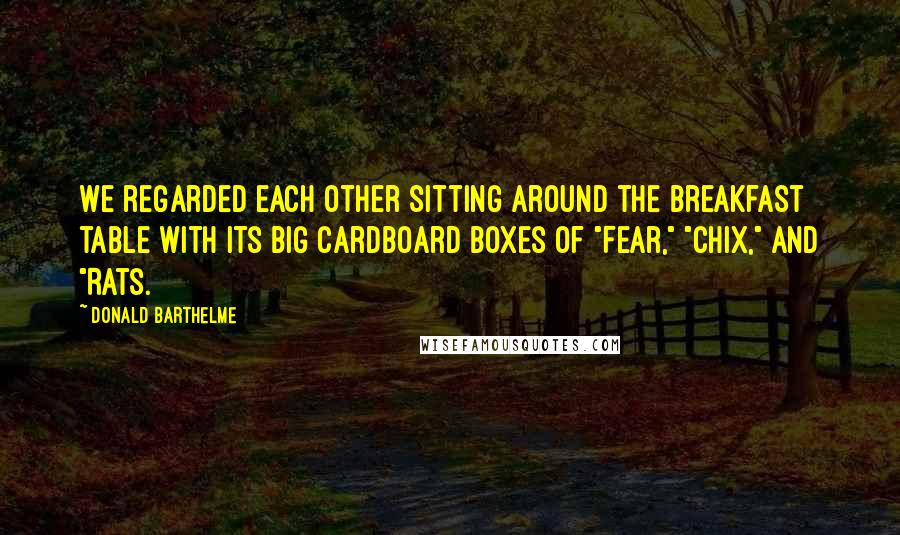 Donald Barthelme Quotes: We regarded each other sitting around the breakfast table with its big cardboard boxes of "Fear," "Chix," and "Rats.