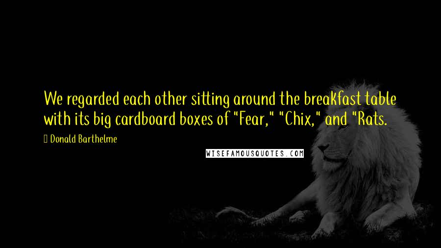 Donald Barthelme Quotes: We regarded each other sitting around the breakfast table with its big cardboard boxes of "Fear," "Chix," and "Rats.