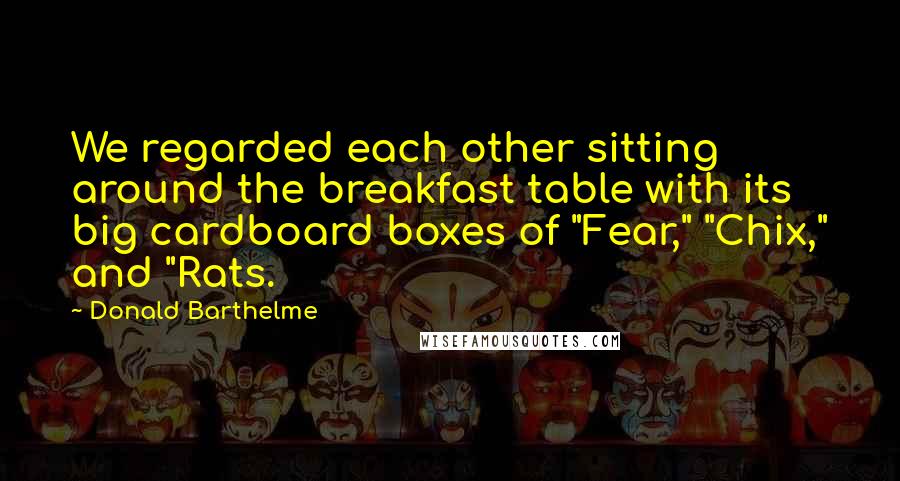 Donald Barthelme Quotes: We regarded each other sitting around the breakfast table with its big cardboard boxes of "Fear," "Chix," and "Rats.