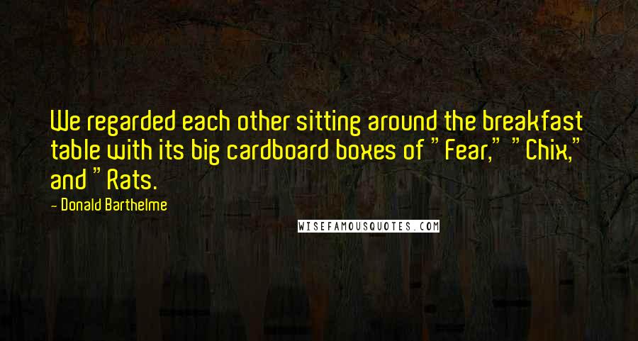 Donald Barthelme Quotes: We regarded each other sitting around the breakfast table with its big cardboard boxes of "Fear," "Chix," and "Rats.