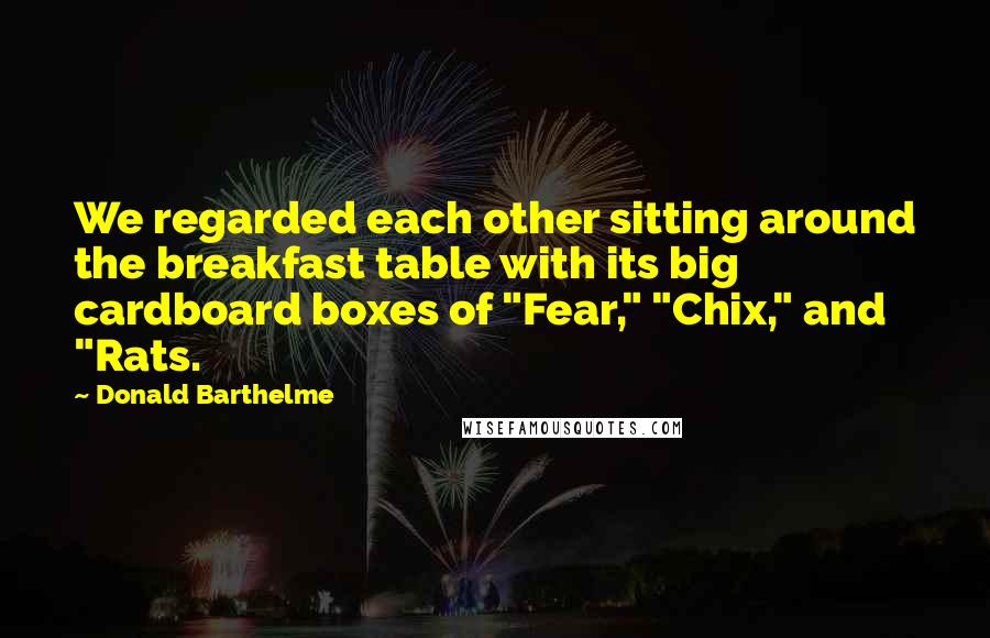 Donald Barthelme Quotes: We regarded each other sitting around the breakfast table with its big cardboard boxes of "Fear," "Chix," and "Rats.