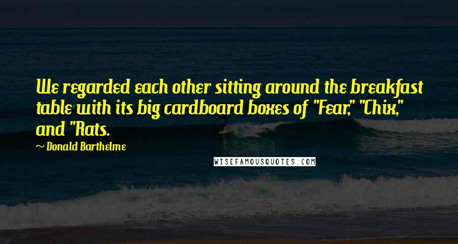 Donald Barthelme Quotes: We regarded each other sitting around the breakfast table with its big cardboard boxes of "Fear," "Chix," and "Rats.