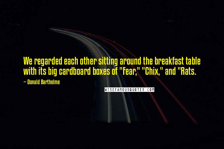 Donald Barthelme Quotes: We regarded each other sitting around the breakfast table with its big cardboard boxes of "Fear," "Chix," and "Rats.