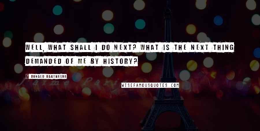 Donald Barthelme Quotes: Well, what shall I do next? What is the next thing demanded of me by history?