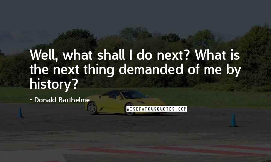 Donald Barthelme Quotes: Well, what shall I do next? What is the next thing demanded of me by history?