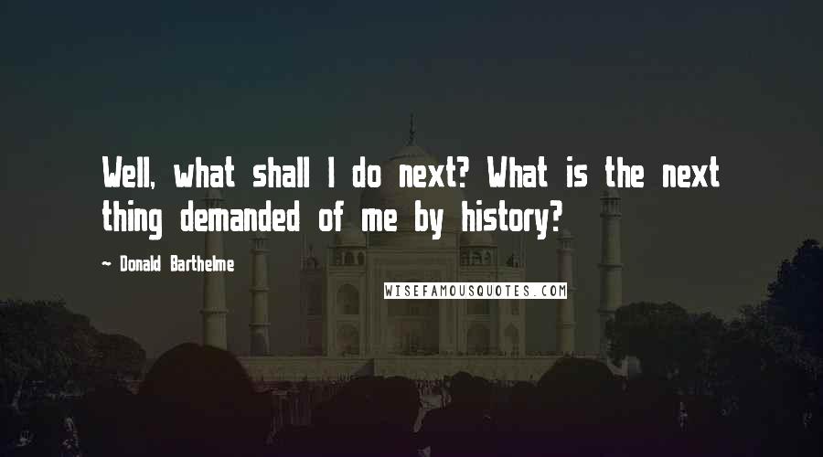 Donald Barthelme Quotes: Well, what shall I do next? What is the next thing demanded of me by history?