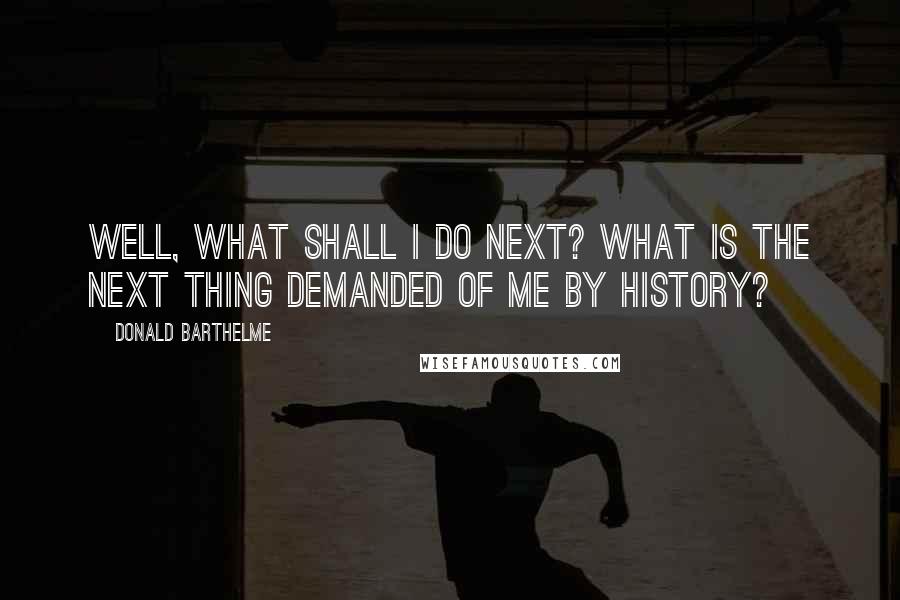 Donald Barthelme Quotes: Well, what shall I do next? What is the next thing demanded of me by history?