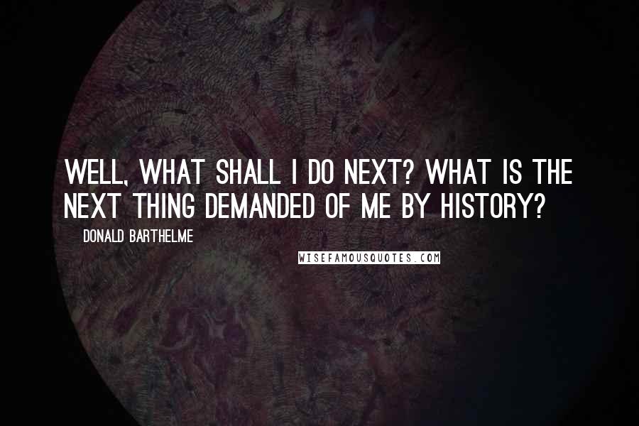 Donald Barthelme Quotes: Well, what shall I do next? What is the next thing demanded of me by history?