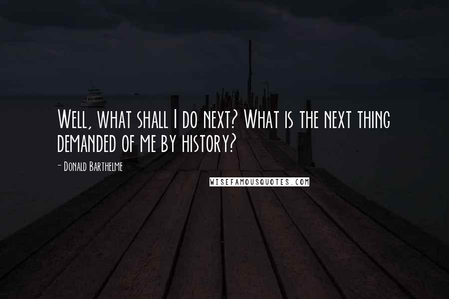 Donald Barthelme Quotes: Well, what shall I do next? What is the next thing demanded of me by history?
