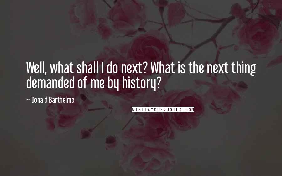 Donald Barthelme Quotes: Well, what shall I do next? What is the next thing demanded of me by history?