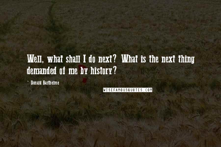 Donald Barthelme Quotes: Well, what shall I do next? What is the next thing demanded of me by history?