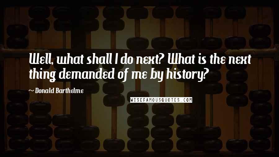 Donald Barthelme Quotes: Well, what shall I do next? What is the next thing demanded of me by history?