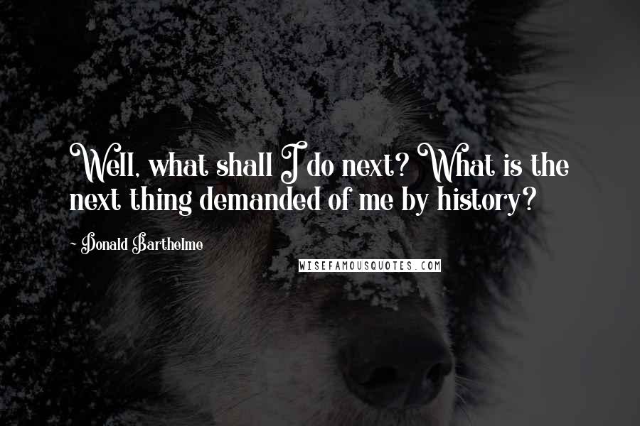 Donald Barthelme Quotes: Well, what shall I do next? What is the next thing demanded of me by history?