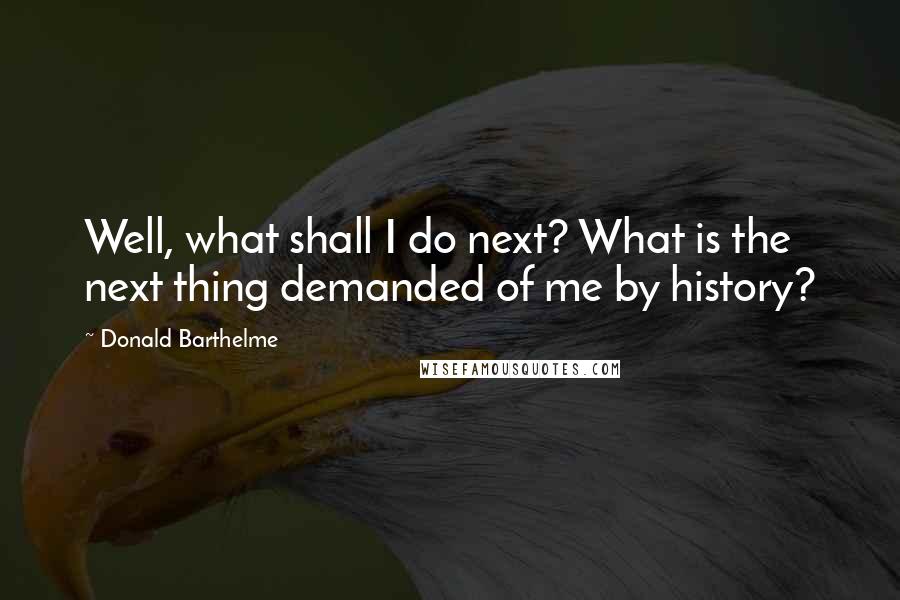 Donald Barthelme Quotes: Well, what shall I do next? What is the next thing demanded of me by history?