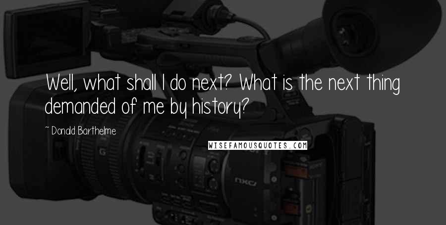 Donald Barthelme Quotes: Well, what shall I do next? What is the next thing demanded of me by history?