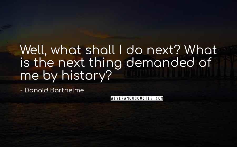 Donald Barthelme Quotes: Well, what shall I do next? What is the next thing demanded of me by history?