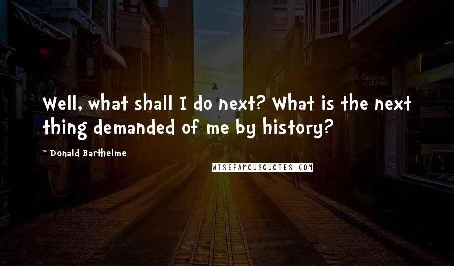 Donald Barthelme Quotes: Well, what shall I do next? What is the next thing demanded of me by history?