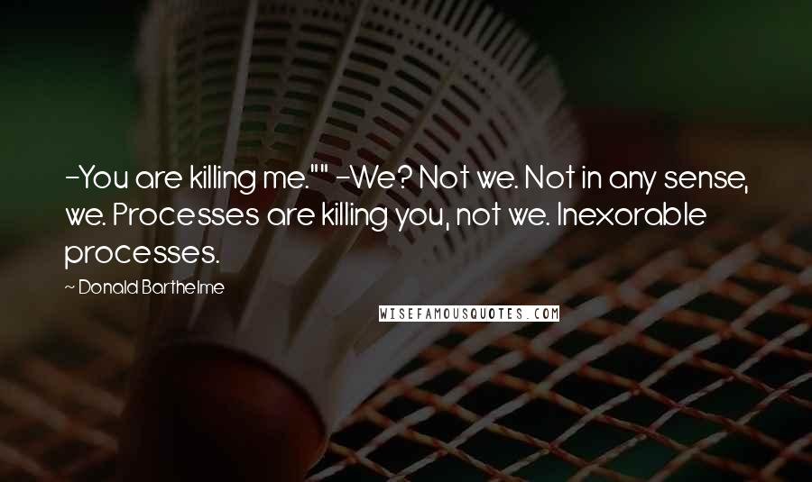 Donald Barthelme Quotes: -You are killing me."" -We? Not we. Not in any sense, we. Processes are killing you, not we. Inexorable processes.