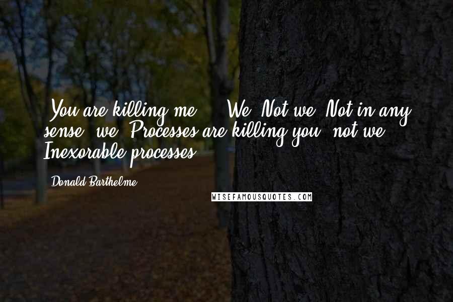 Donald Barthelme Quotes: -You are killing me."" -We? Not we. Not in any sense, we. Processes are killing you, not we. Inexorable processes.