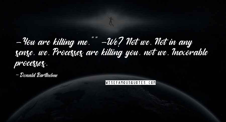 Donald Barthelme Quotes: -You are killing me."" -We? Not we. Not in any sense, we. Processes are killing you, not we. Inexorable processes.
